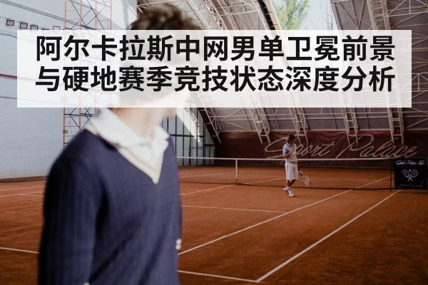 阿尔卡拉斯中网男单卫冕前景与硬地赛季竞技状态深度分析